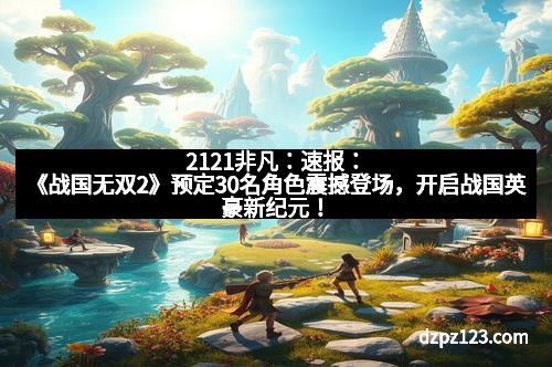 2121非凡：速报：《战国无双2》预定30名角色震撼登场，开启战国英豪新纪元！